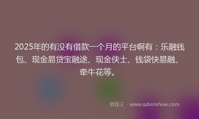 2025年的有没有借款一个月的平台啊有：乐融钱包、现金易贷宝融途、现金侠士、钱袋快易融、牵牛花等。