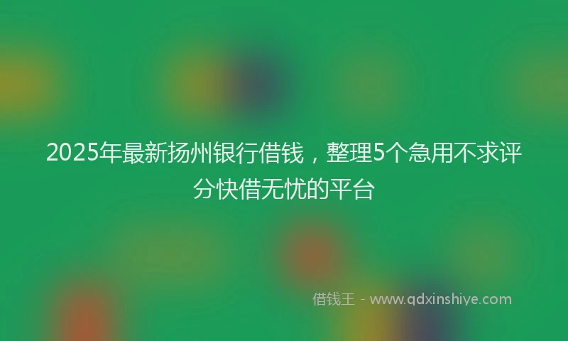 2025年最新扬州银行借钱，整理5个急用不求评分快借无忧的平台