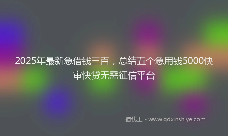 2025年最新急借钱三百，总结五个急用钱5000快审快贷无需征信平台