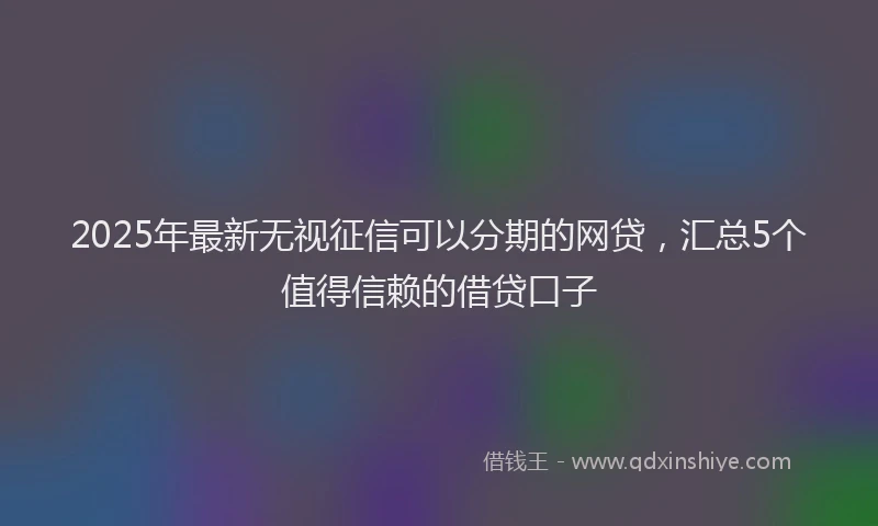 2025年最新无视征信可以分期的网贷，汇总5个值得信赖的借贷口子