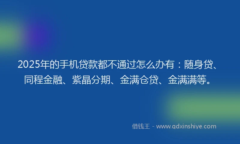 2025年的手机贷款都不通过怎么办有：随身贷、同程金融、紫晶分期、金满仓贷、金满满等。