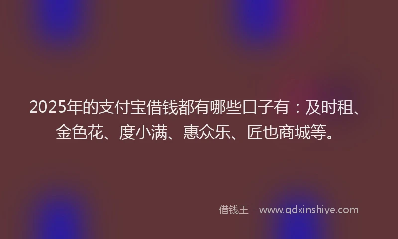 2025年的支付宝借钱都有哪些口子有：及时租、金色花、度小满、惠众乐、匠也商城等。