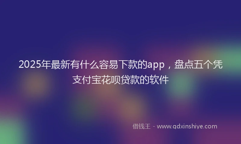2025年最新有什么容易下款的app，盘点五个凭支付宝花呗贷款的软件