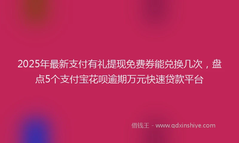 2025年最新支付有礼提现免费券能兑换几次，盘点5个支付宝花呗逾期万元快速贷款平台