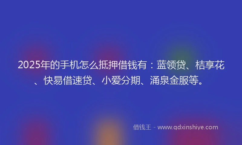 2025年的手机怎么抵押借钱有：蓝领贷、桔享花、快易借速贷、小爱分期、涌泉金服等。