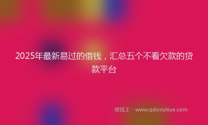 2025年最新易过的借钱，汇总五个不看欠款的贷款平台