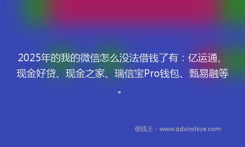 2025年的我的微信怎么没法借钱了有：亿运通、现金好贷、现金之家、瑞信宝Pro钱包、甄易融等。
