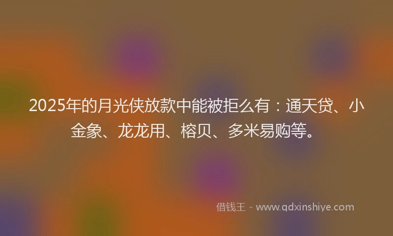 2025年的月光侠放款中能被拒么有：通天贷、小金象、龙龙用、榕贝、多米易购等。