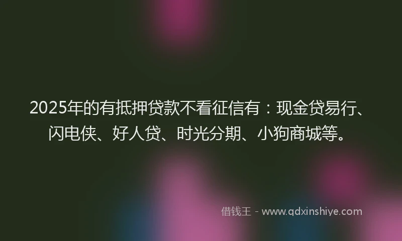 2025年的有抵押贷款不看征信有：现金贷易行、闪电侠、好人贷、时光分期、小狗商城等。