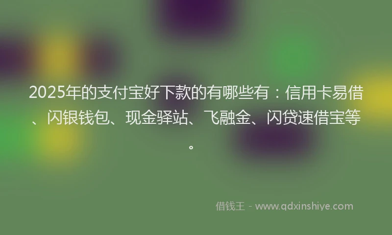 2025年的支付宝好下款的有哪些有：信用卡易借、闪银钱包、现金驿站、飞融金、闪贷速借宝等。