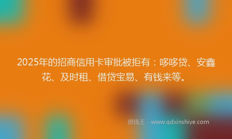 2025年的招商信用卡审批被拒有：哆哆贷、安鑫花、及时租、借贷宝易、有钱来等。