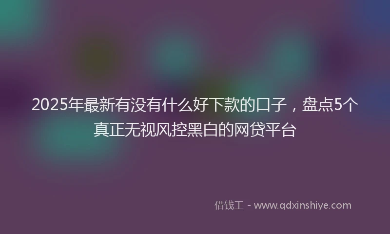 2025年最新有没有什么好下款的口子，盘点5个真正无视风控黑白的网贷平台