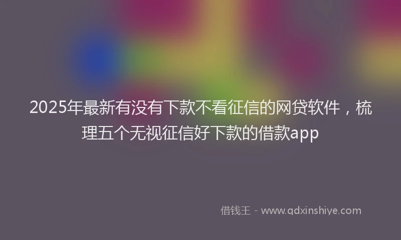 2025年最新有没有下款不看征信的网贷软件，梳理五个无视征信好下款的借款app