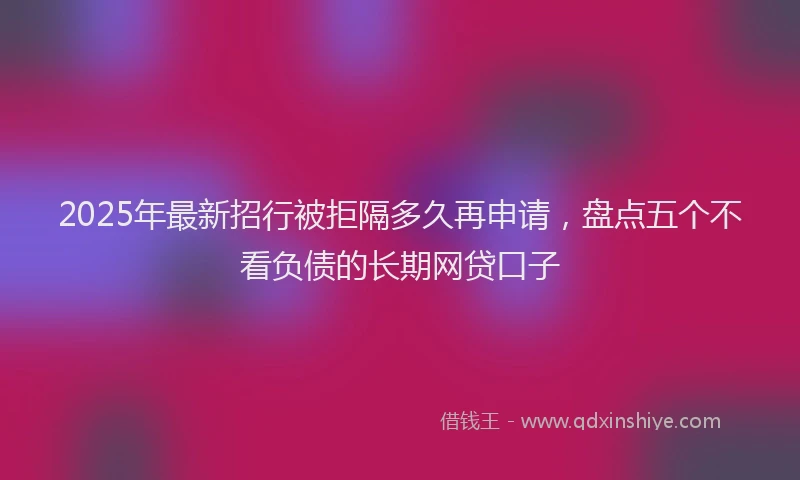 2025年最新招行被拒隔多久再申请，盘点五个不看负债的长期网贷口子