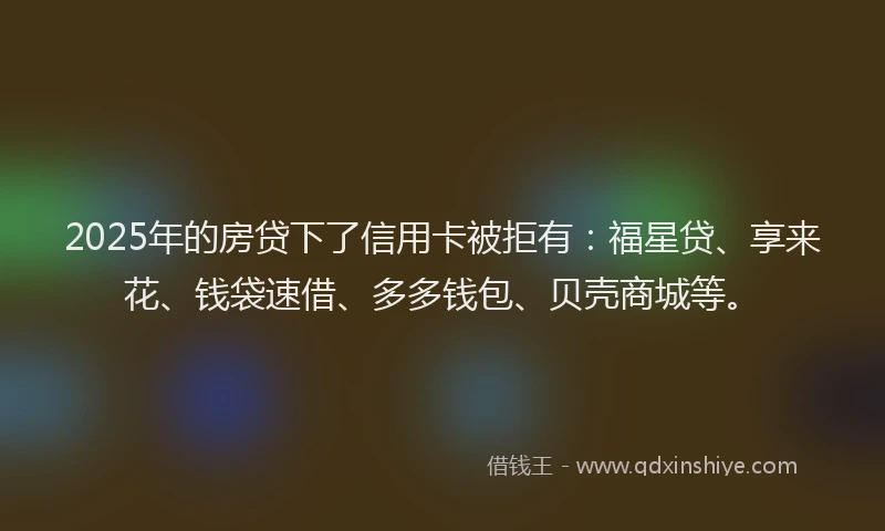 2025年的房贷下了信用卡被拒有：福星贷、享来花、钱袋速借、多多钱包、贝壳商城等。