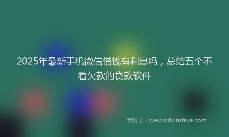 2025年最新手机微信借钱有利息吗，总结五个不看欠款的贷款软件