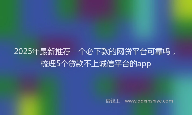 2025年最新推荐一个必下款的网贷平台可靠吗，梳理5个贷款不上诚信平台的app