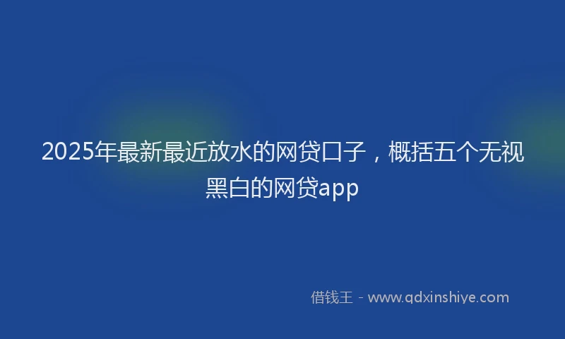 2025年最新最近放水的网贷口子，概括五个无视黑白的网贷app