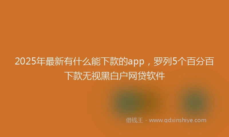 2025年最新有什么能下款的app，罗列5个百分百下款无视黑白户网贷软件