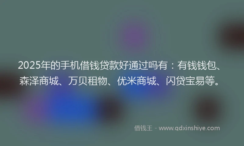 2025年的手机借钱贷款好通过吗有：有钱钱包、森泽商城、万贝租物、优米商城、闪贷宝易等。