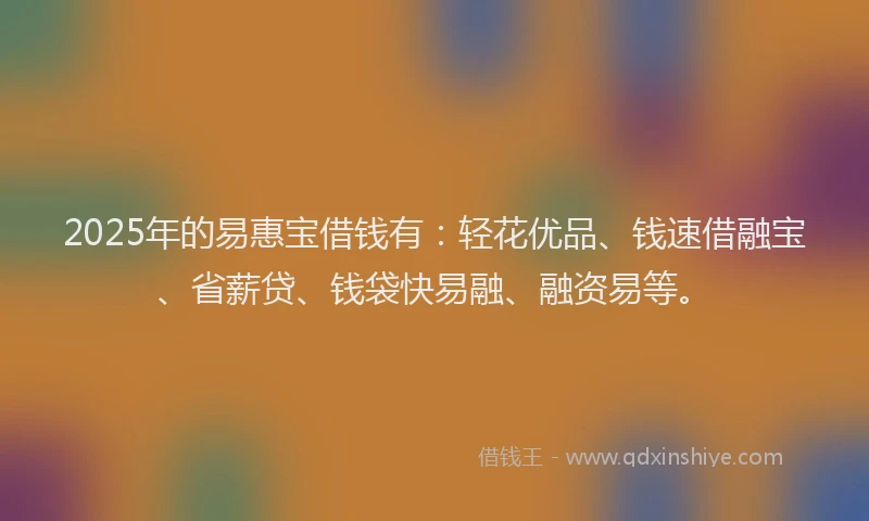 2025年的易惠宝借钱有：轻花优品、钱速借融宝、省薪贷、钱袋快易融、融资易等。