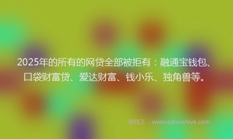 2025年的所有的网贷全部被拒有：融通宝钱包、口袋财富贷、爱达财富、钱小乐、独角兽等。