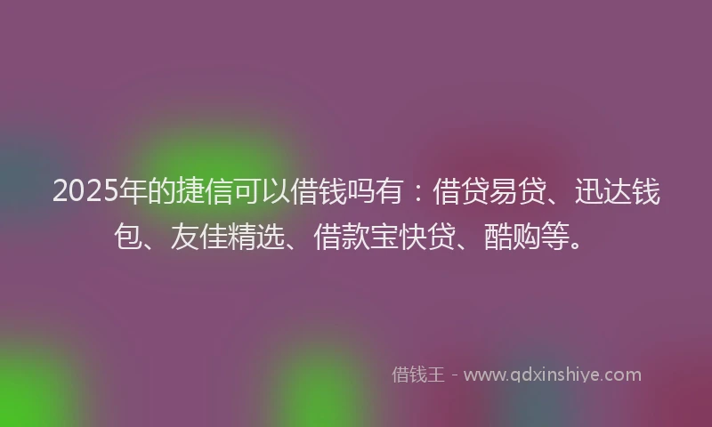 2025年的捷信可以借钱吗有：借贷易贷、迅达钱包、友佳精选、借款宝快贷、酷购等。
