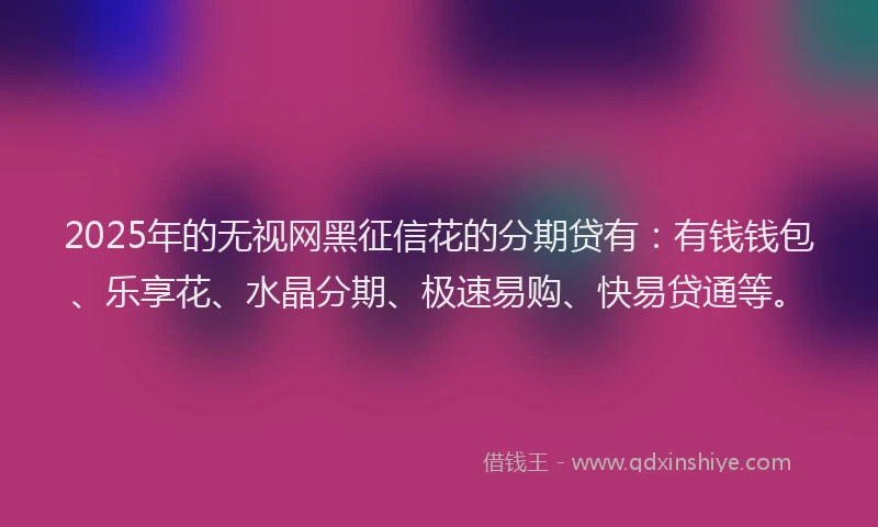 2025年的无视网黑征信花的分期贷有：有钱钱包、乐享花、水晶分期、极速易购、快易贷通等。