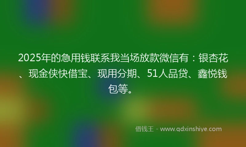 2025年的急用钱联系我当场放款微信有：银杏花、现金侠快借宝、现用分期、51人品贷、鑫悦钱包等。