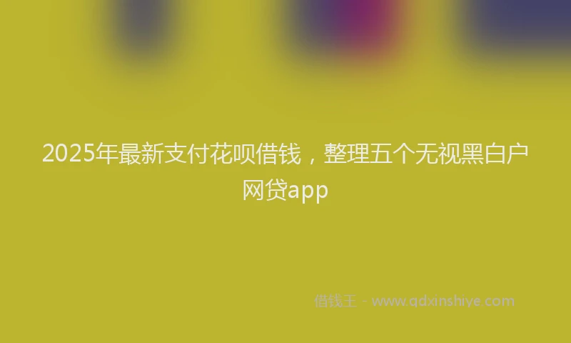 2025年最新支付花呗借钱，整理五个无视黑白户网贷app