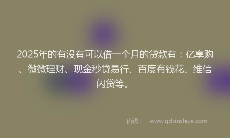 2025年的有没有可以借一个月的贷款有：亿享购、微微理财、现金秒贷易行、百度有钱花、维信闪贷等。