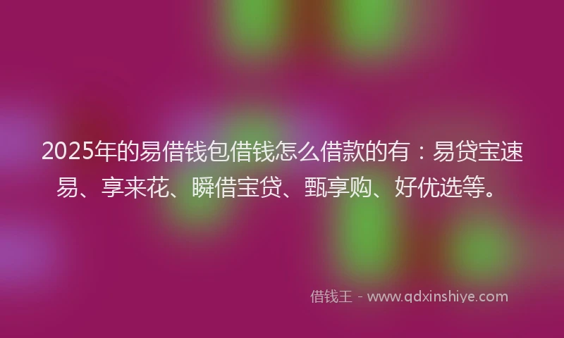 2025年的易借钱包借钱怎么借款的有：易贷宝速易、享来花、瞬借宝贷、甄享购、好优选等。