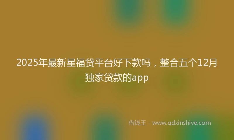 2025年最新星福贷平台好下款吗，整合五个12月独家贷款的app