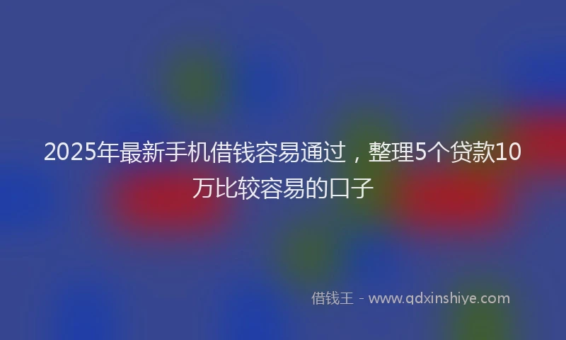 2025年最新手机借钱容易通过，整理5个贷款10万比较容易的口子