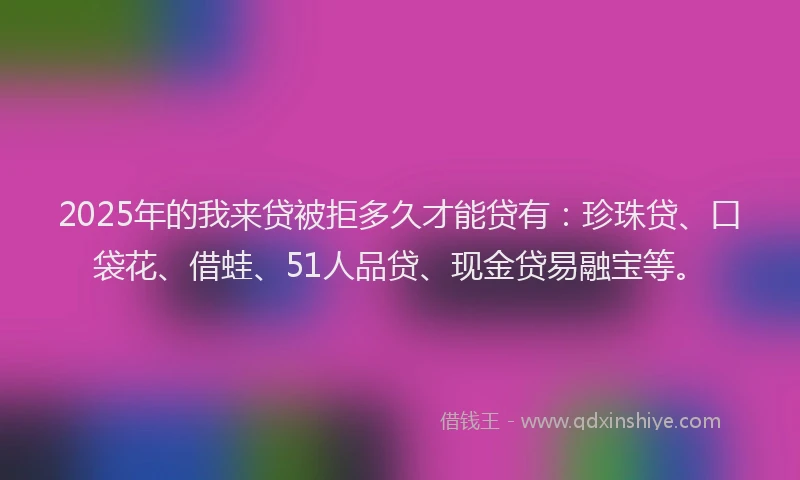 2025年的我来贷被拒多久才能贷有：珍珠贷、口袋花、借蛙、51人品贷、现金贷易融宝等。
