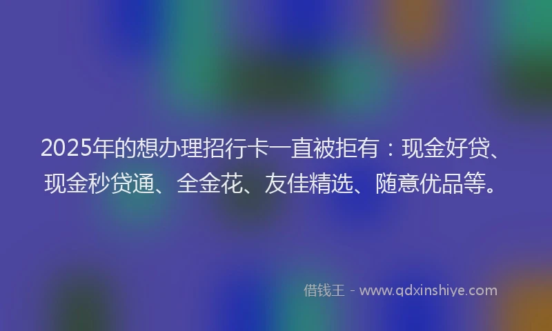 2025年的想办理招行卡一直被拒有：现金好贷、现金秒贷通、全金花、友佳精选、随意优品等。