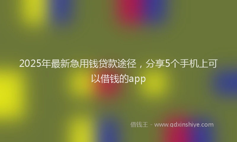 2025年最新急用钱贷款途径，分享5个手机上可以借钱的app