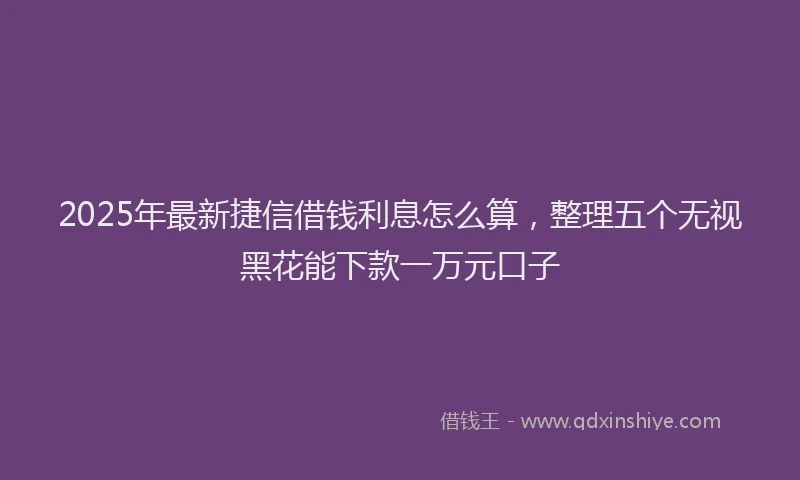 2025年最新捷信借钱利息怎么算，整理五个无视黑花能下款一万元口子