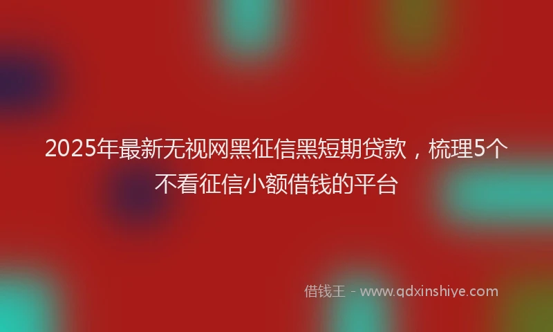 2025年最新无视网黑征信黑短期贷款，梳理5个不看征信小额借钱的平台