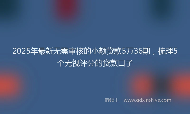 2025年最新无需审核的小额贷款5万36期，梳理5个无视评分的贷款口子