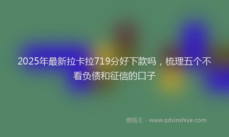2025年最新拉卡拉719分好下款吗，梳理五个不看负债和征信的口子