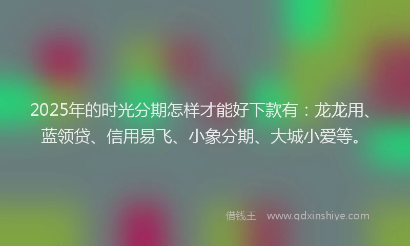2025年的时光分期怎样才能好下款有：龙龙用、蓝领贷、信用易飞、小象分期、大城小爱等。