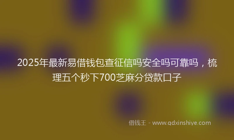 2025年最新易借钱包查征信吗安全吗可靠吗，梳理五个秒下700芝麻分贷款口子