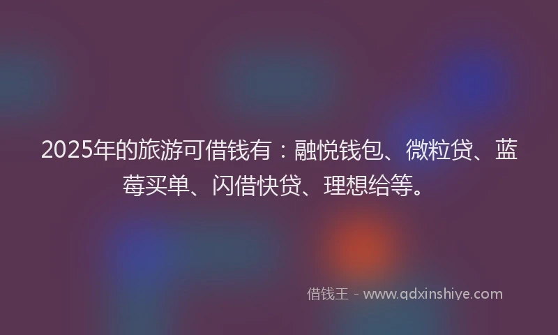 2025年的旅游可借钱有：融悦钱包、微粒贷、蓝莓买单、闪借快贷、理想给等。