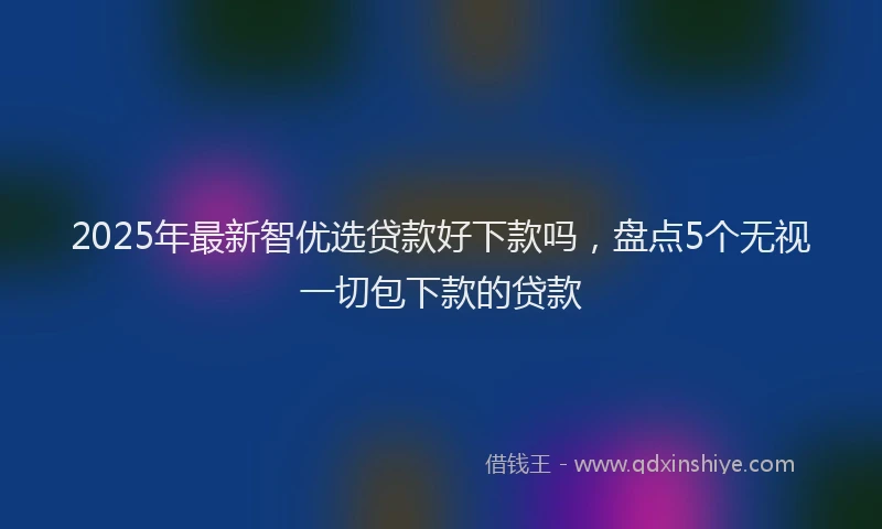 2025年最新智优选贷款好下款吗，盘点5个无视一切包下款的贷款