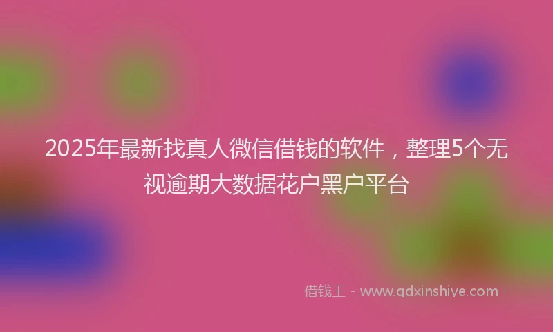 2025年最新找真人微信借钱的软件，整理5个无视逾期大数据花户黑户平台