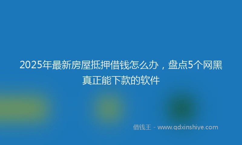 2025年最新房屋抵押借钱怎么办，盘点5个网黑真正能下款的软件