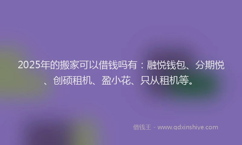 2025年的搬家可以借钱吗有：融悦钱包、分期悦、创硕租机、盈小花、只从租机等。