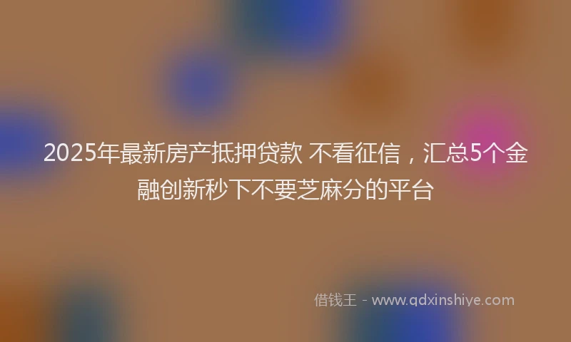 2025年最新房产抵押贷款 不看征信，汇总5个金融创新秒下不要芝麻分的平台