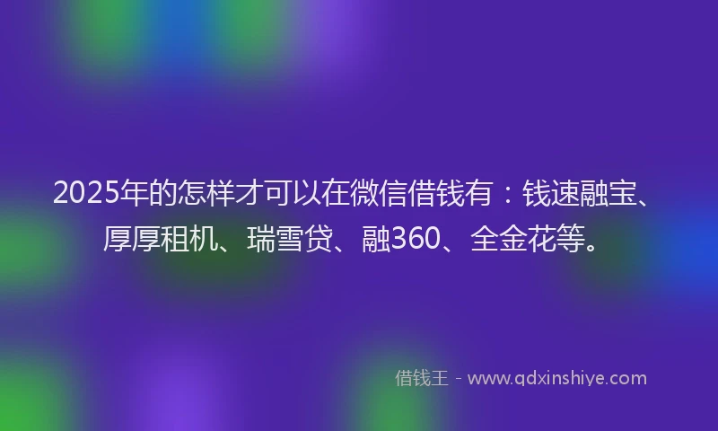 2025年的怎样才可以在微信借钱有：钱速融宝、厚厚租机、瑞雪贷、融360、全金花等。